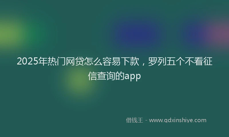 2025年热门网贷怎么容易下款，罗列五个不看征信查询的app