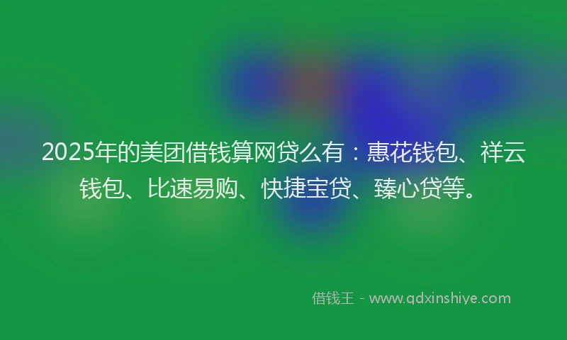 2025年的美团借钱算网贷么有：惠花钱包、祥云钱包、比速易购、快捷宝贷、臻心贷等。