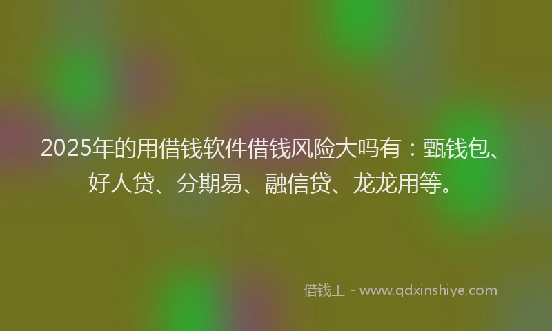 2025年的用借钱软件借钱风险大吗有：甄钱包、好人贷、分期易、融信贷、龙龙用等。