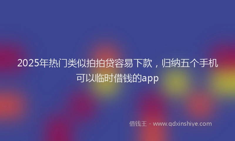 2025年热门类似拍拍贷容易下款，归纳五个手机可以临时借钱的app