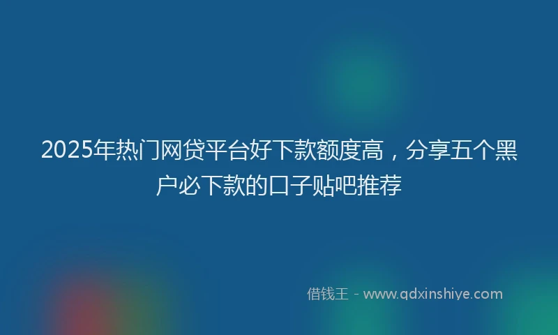 2025年热门网贷平台好下款额度高，分享五个黑户必下款的口子贴吧推荐
