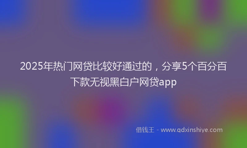 2025年热门网贷比较好通过的,分享5个百分百下款无视黑白户网贷app