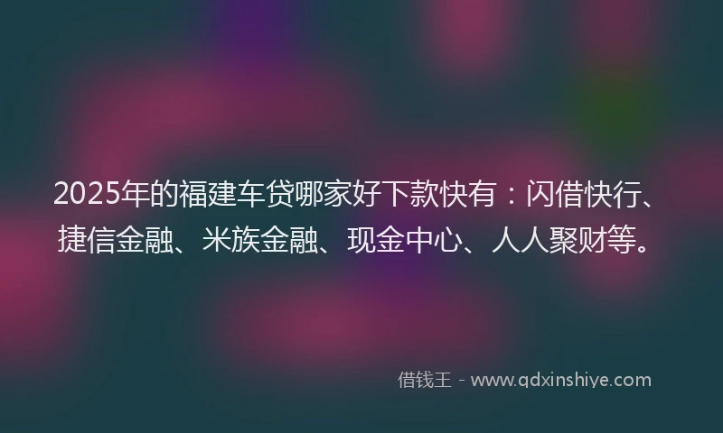 2025年的福建车贷哪家好下款快有：闪借快行、捷信金融、米族金融、现金中心、人人聚财等。