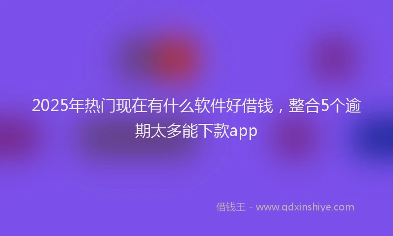 2025年热门现在有什么软件好借钱，整合5个逾期太多能下款app