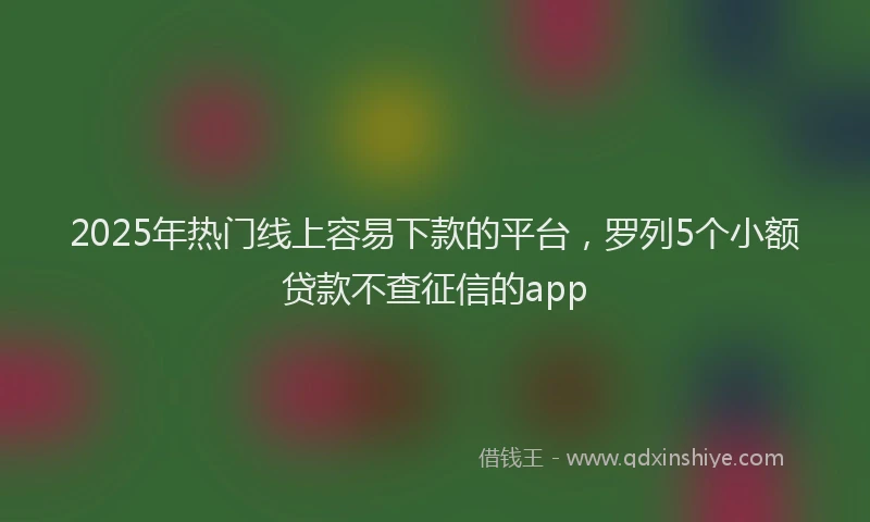 2025年热门线上容易下款的平台,罗列5个小额贷款不查征信的app