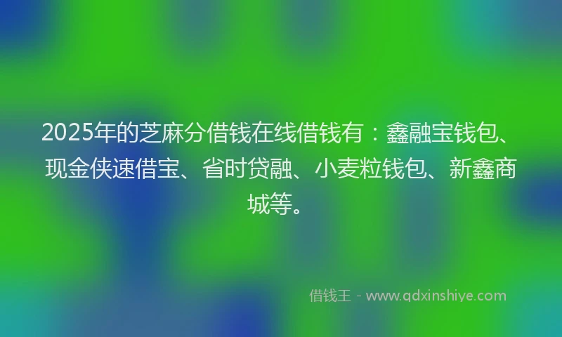 2025年的芝麻分借钱在线借钱有：鑫融宝钱包、现金侠速借宝、省时贷融、小麦粒钱包、新鑫商城等。