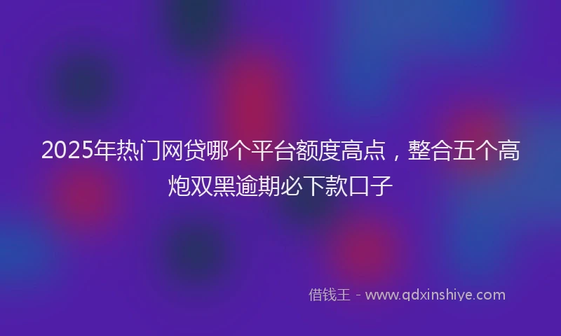 2025年热门网贷哪个平台额度高点，整合五个高炮双黑逾期必下款口子