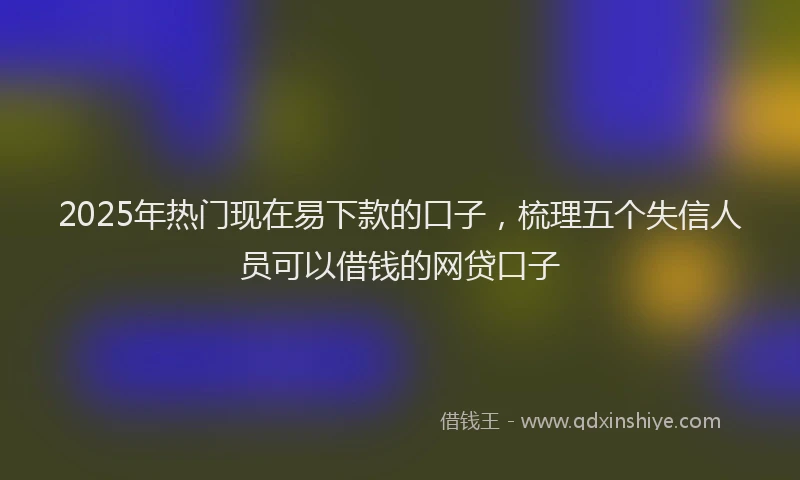 2025年热门现在易下款的口子，梳理五个失信人员可以借钱的网贷口子