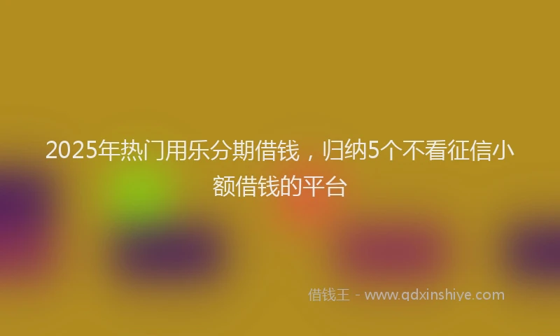2025年热门用乐分期借钱，归纳5个不看征信小额借钱的平台