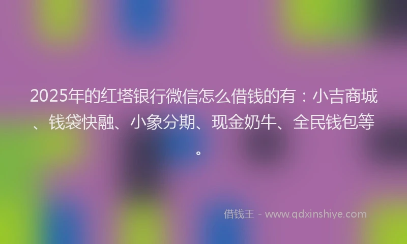 2025年的红塔银行微信怎么借钱的有：小吉商城、钱袋快融、小象分期、现金奶牛、全民钱包等。