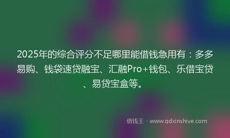 2025年的综合评分不足哪里能借钱急用有：多多易购、钱袋速贷融宝、汇融Pro+钱包、乐借宝贷、易贷宝盒等。
