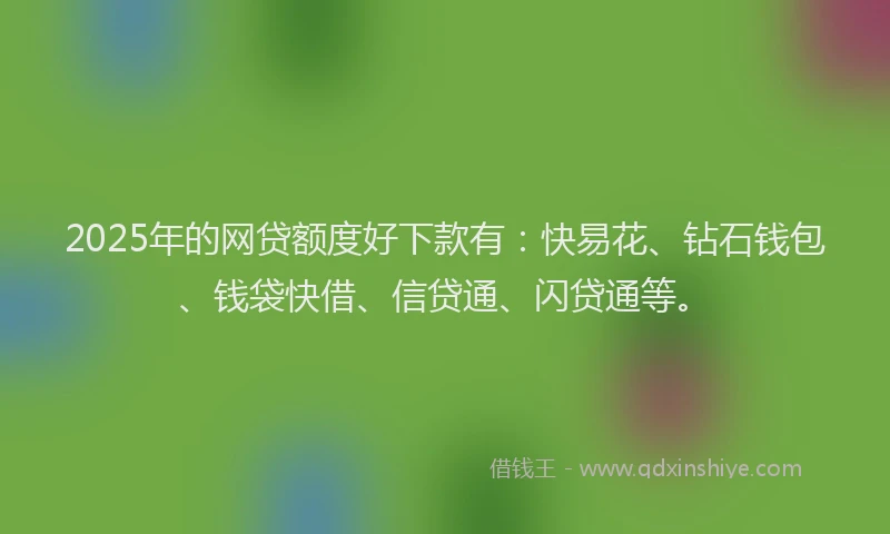 2025年的网贷额度好下款有：快易花、钻石钱包、钱袋快借、信贷通、闪贷通等。