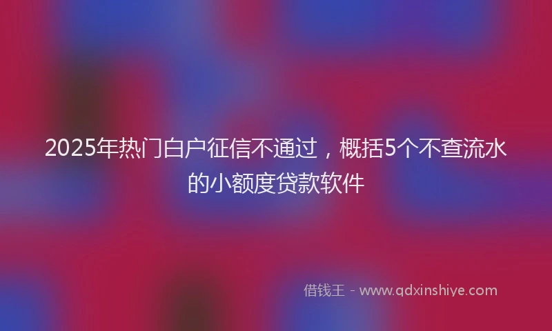 2025年热门白户征信不通过，概括5个不查流水的小额度贷款软件