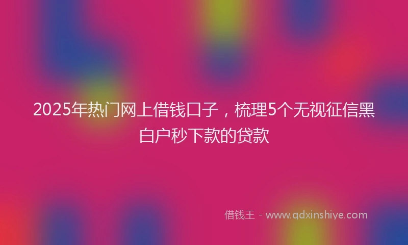 2025年热门网上借钱口子，梳理5个无视征信黑白户秒下款的贷款