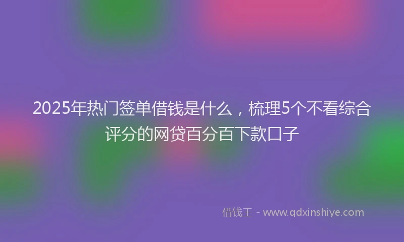 2025年热门签单借钱是什么，梳理5个不看综合评分的网贷百分百下款口子