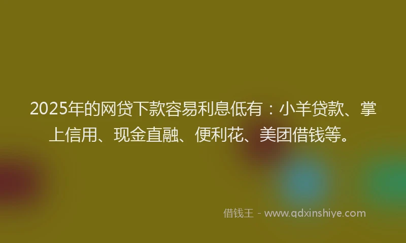 2025年的网贷下款容易利息低有：小羊贷款、掌上信用、现金直融、便利花、美团借钱等。