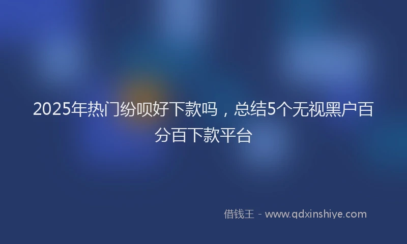 2025年热门纷呗好下款吗，总结5个无视黑户百分百下款平台