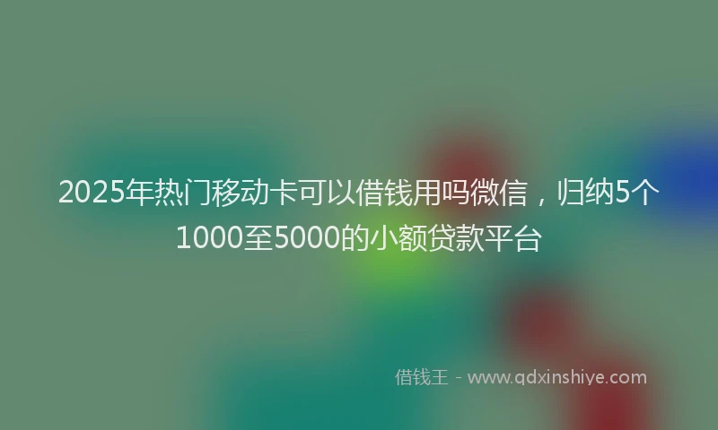 2025年热门移动卡可以借钱用吗微信，归纳5个1000至5000的小额贷款平台