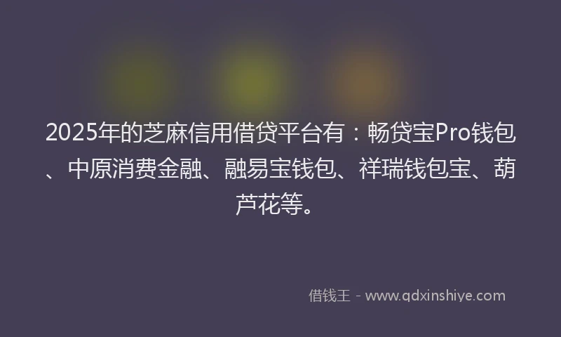 2025年的芝麻信用借贷平台有:畅贷宝Pro钱包、中原消费金融、融易宝钱包、祥瑞钱包宝、葫芦花等。