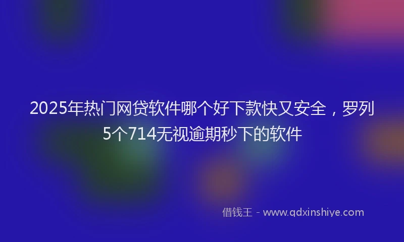 2025年热门网贷软件哪个好下款快又安全,罗列5个714无视逾期秒下的软件