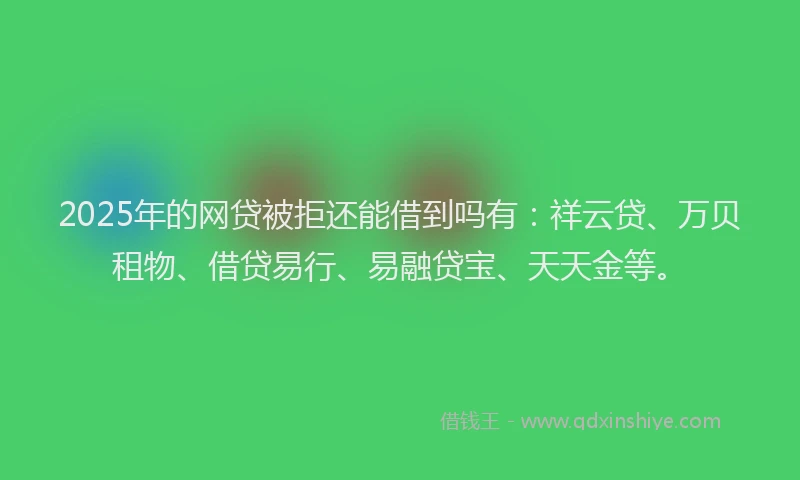 2025年的网贷被拒还能借到吗有:祥云贷、万贝租物、借贷易行、易融贷宝、天天金等。