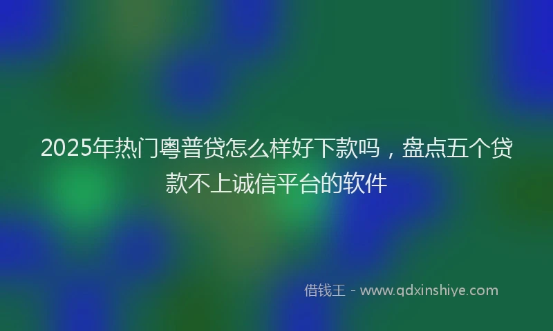 2025年热门粤普贷怎么样好下款吗，盘点五个贷款不上诚信平台的软件