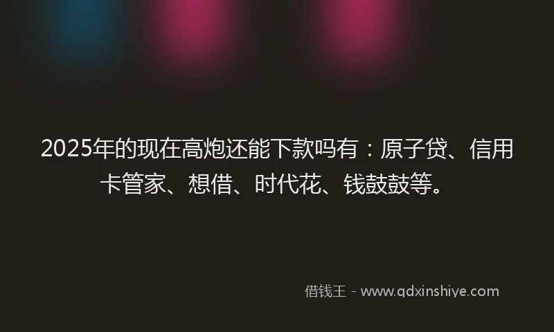 2025年的现在高炮还能下款吗有：原子贷、信用卡管家、想借、时代花、钱鼓鼓等。