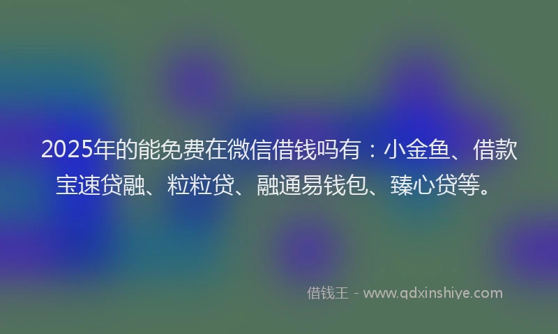 2025年的能免费在微信借钱吗有：小金鱼、借款宝速贷融、粒粒贷、融通易钱包、臻心贷等。
