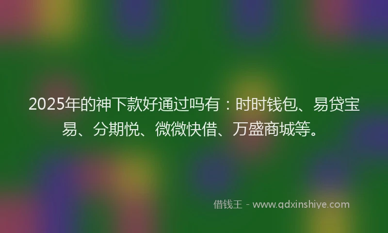 2025年的神下款好通过吗有：时时钱包、易贷宝易、分期悦、微微快借、万盛商城等。