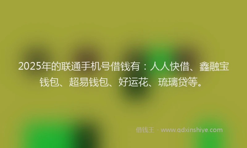 2025年的联通手机号借钱有：人人快借、鑫融宝钱包、超易钱包、好运花、琉璃贷等。