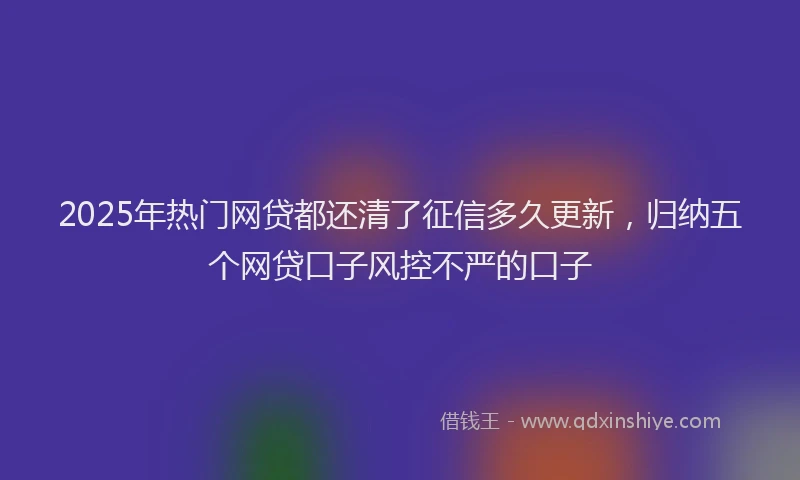 2025年热门网贷都还清了征信多久更新，归纳五个网贷口子风控不严的口子