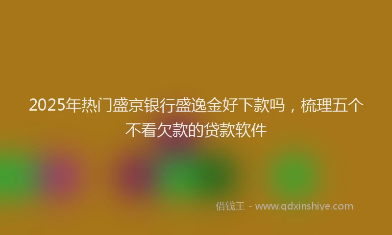 2025年热门盛京银行盛逸金好下款吗，梳理五个不看欠款的贷款软件