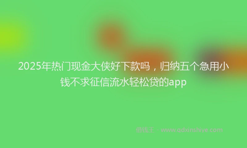 2025年热门现金大侠好下款吗，归纳五个急用小钱不求征信流水轻松贷的app