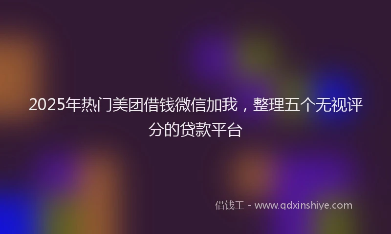 2025年热门美团借钱微信加我,整理五个无视评分的贷款平台