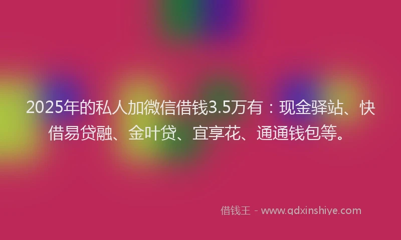 2025年的私人加微信借钱3.5万有：现金驿站、快借易贷融、金叶贷、宜享花、通通钱包等。