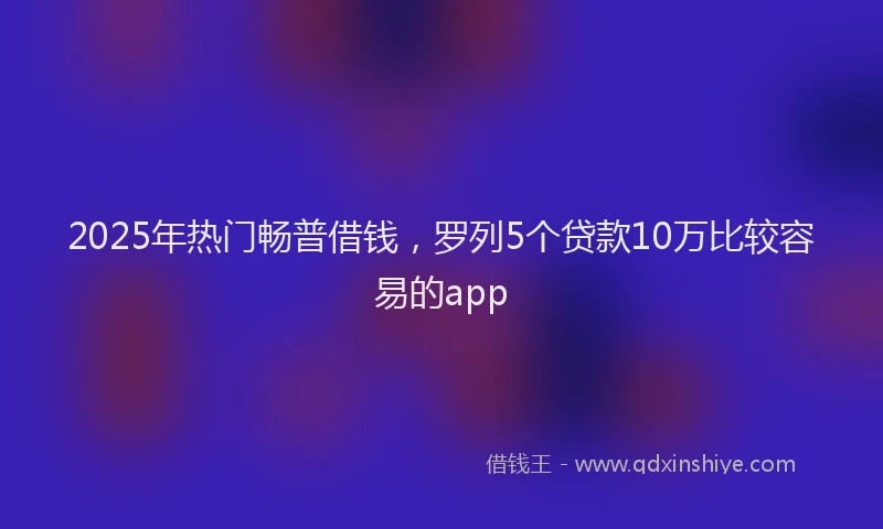 2025年热门畅普借钱,罗列5个贷款10万比较容易的app