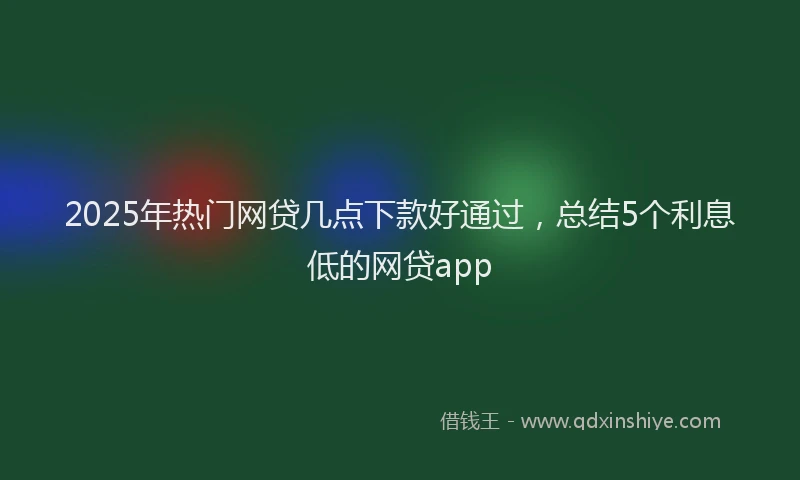 2025年热门网贷几点下款好通过，总结5个利息低的网贷app