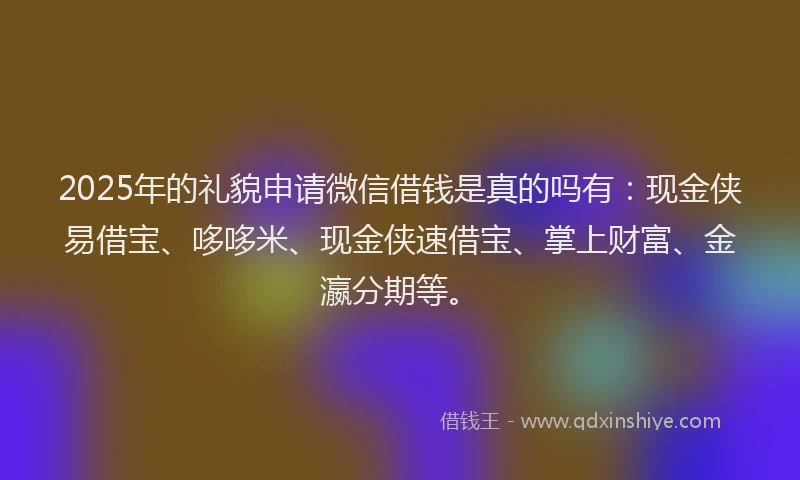 2025年的礼貌申请微信借钱是真的吗有：现金侠易借宝、哆哆米、现金侠速借宝、掌上财富、金瀛分期等。