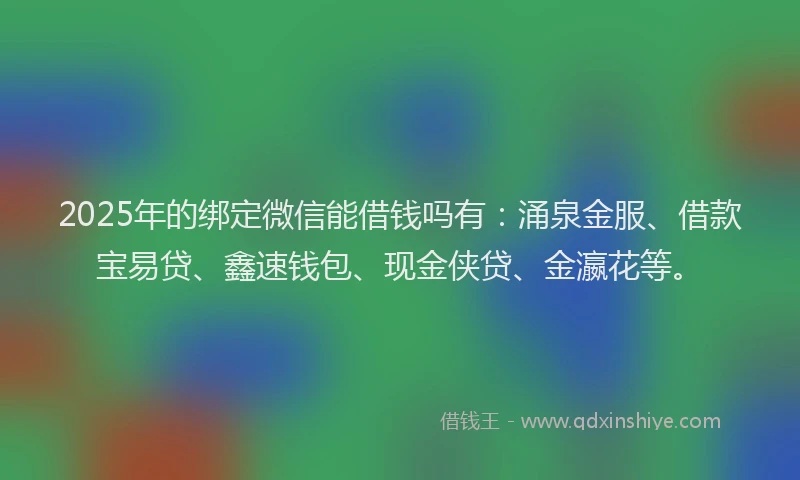 2025年的绑定微信能借钱吗有：涌泉金服、借款宝易贷、鑫速钱包、现金侠贷、金瀛花等。