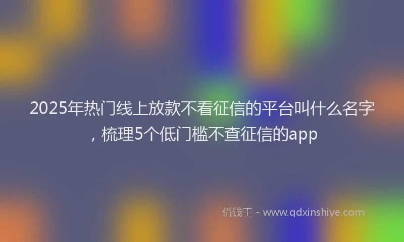 2025年热门线上放款不看征信的平台叫什么名字,梳理5个低门槛不查征信的app