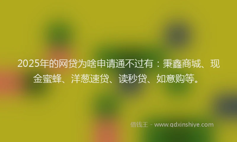 2025年的网贷为啥申请通不过有：秉鑫商城、现金蜜蜂、洋葱速贷、读秒贷、如意购等。