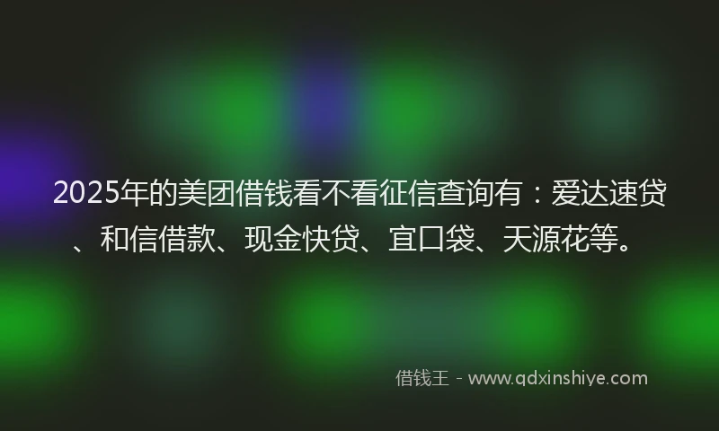 2025年的美团借钱看不看征信查询有：爱达速贷、和信借款、现金快贷、宜口袋、天源花等。