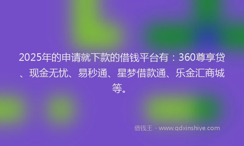 2025年的申请就下款的借钱平台有：360尊享贷、现金无忧、易秒通、星梦借款通、乐金汇商城等。