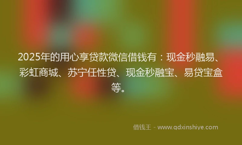 2025年的用心享贷款微信借钱有：现金秒融易、彩虹商城、苏宁任性贷、现金秒融宝、易贷宝盒等。