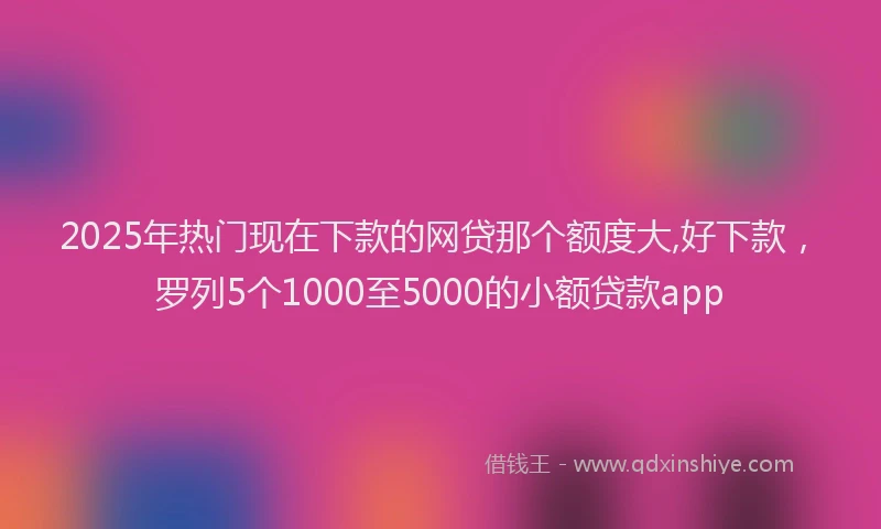2025年热门现在下款的网贷那个额度大,好下款，罗列5个1000至5000的小额贷款app