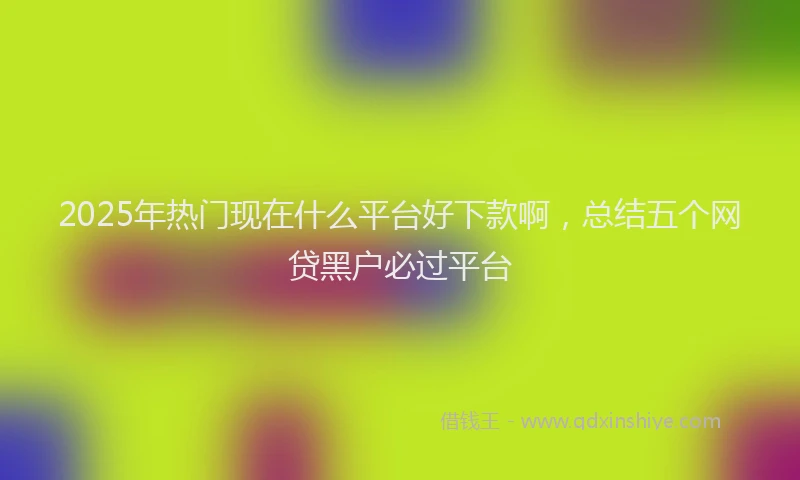 2025年热门现在什么平台好下款啊，总结五个网贷黑户必过平台