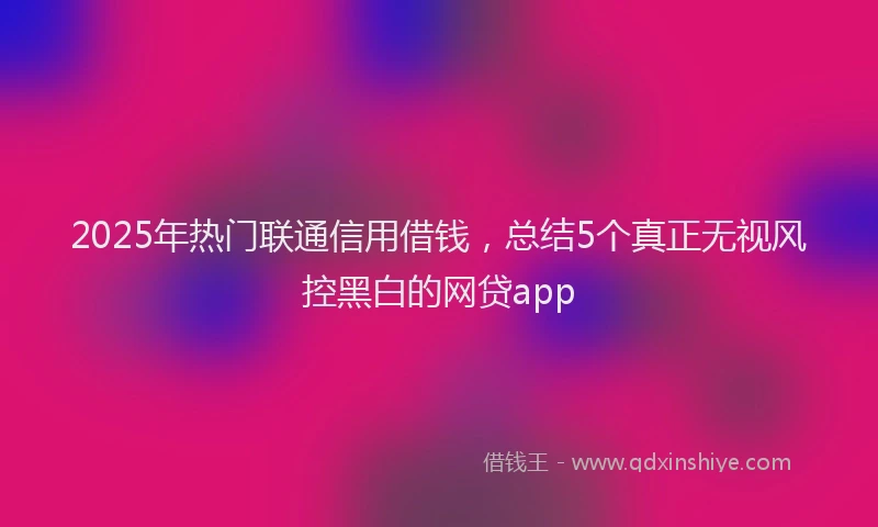 2025年热门联通信用借钱，总结5个真正无视风控黑白的网贷app