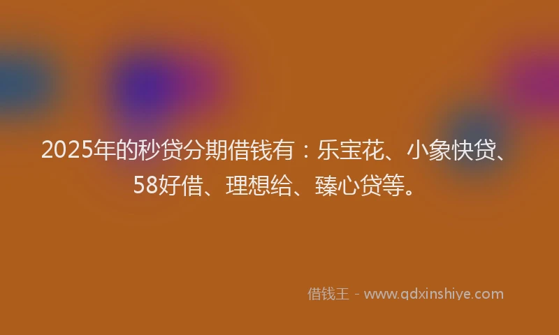 2025年的秒贷分期借钱有：乐宝花、小象快贷、58好借、理想给、臻心贷等。