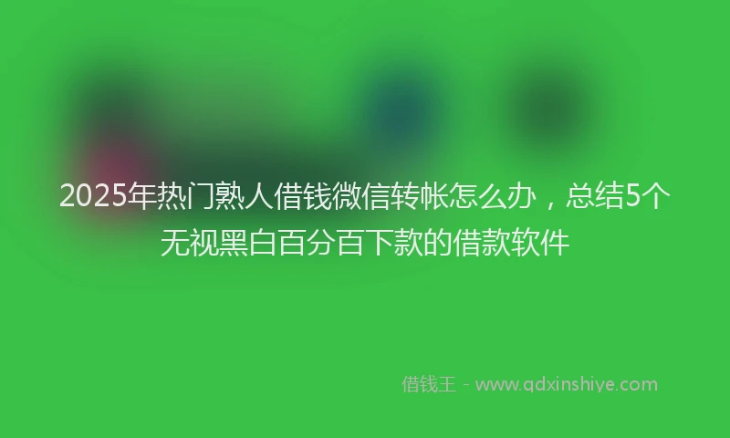 2025年热门熟人借钱微信转帐怎么办,总结5个无视黑白百分百下款的借款软件