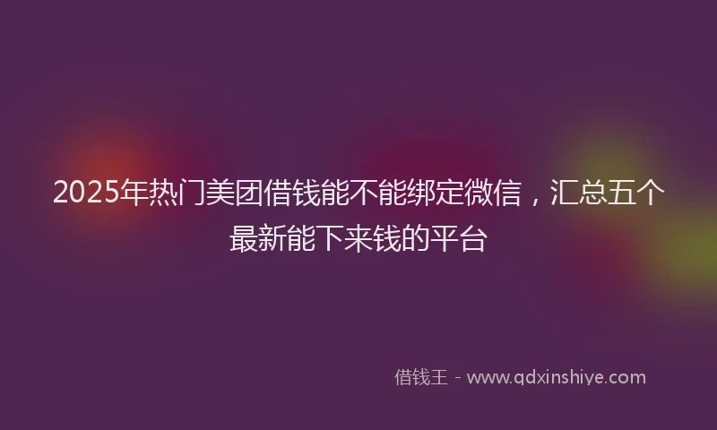 2025年热门美团借钱能不能绑定微信，汇总五个最新能下来钱的平台